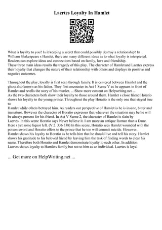 Laertes Loyalty In Hamlet
What is loyalty to you? Is it keeping a secret that could possibly destroy a relationship? In
William Shakespeare s Hamlet, there are many different ideas as to what loyalty is interpreted.
Readers can explore ideas and connections based on family, love and friendship.
These three main ideas results the tragedy of this play. The character of Hamletand Laertes express
their loyalty that changes the nature of their relationship with others and displays its positive and
negative outcomes.
Throughout the play, loyalty is first seen through family. It is centered between Hamlet and the
ghost also known as his father. They first encounter in Act 1 Scene V as he appears in front of
Hamlet and retells the story of his murder. ... Show more content on Helpwriting.net ...
As the two characters both show their loyalty to those around them. Hamlet s close friend Horatio
shows his loyalty to the young prince. Throughout the play Horatio is the only one that stayed true
to
Hamlet while others betrayed him. As readers our perspective of Hamlet is he is insane, bitter and
immature. However the character of Horatio expresses that whatever the situation may be he will
be always present for his friend. In Act V Scene 2, the character of Hamlet is slain by
Laertes. In this scene Horatio says Never believe it. I am more an antique Roman than a Dane.
Here s yet some liquor left. (V.2. 336 338) In this scene, Horatio sees Hamlet wounded with the
poison sword and Horatio offers to the prince that he too will commit suicide. However,
Hamlet shows his loyalty to Horatio as he tells him that he should live and tell his story. Hamlet
shows his gratitude to his beloved friend by leaving him the task of finding words to clear his
name. Therefore both Horatio and Hamlet demonstrate loyalty to each other. In addition
Laertes shows loyalty to Hamlets family but not to him as an individual. Laertes is loyal
... Get more on HelpWriting.net ...
 
