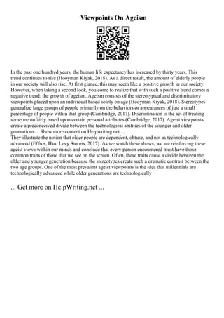 Viewpoints On Ageism
In the past one hundred years, the human life expectancy has increased by thirty years. This
trend continues to rise (Hooyman Kiyak, 2018). As a direct result, the amount of elderly people
in our society will also rise. At first glance, this may seem like a positive growth in our society.
However, when taking a second look, you come to realize that with such a positive trend comes a
negative trend: the growth of ageism. Ageism consists of the stereotypical and discriminatory
viewpoints placed upon an individual based solely on age (Hooyman Kiyak, 2018). Stereotypes
generalize large groups of people primarily on the behaviors or appearances of just a small
percentage of people within that group (Cambridge, 2017). Discrimination is the act of treating
someone unfairly based upon certain personal attributes (Cambridge, 2017). Ageist viewpoints
create a preconceived divide between the technological abilities of the younger and older
generations.... Show more content on Helpwriting.net ...
They illustrate the notion that older people are dependent, obtuse, and not as technologically
advanced (Effros, Hsu, Levy Storms, 2017). As we watch these shows, we are reinforcing these
ageist views within our minds and conclude that every person encountered must have those
common traits of those that we see on the screen. Often, these traits cause a divide between the
older and younger generation because the stereotypes create such a dramatic contrast between the
two age groups. One of the most prevalent ageist viewpoints is the idea that millennials are
technologically advanced while older generations are technologically
... Get more on HelpWriting.net ...
 