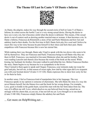 The Theme Of Lust In Canto V Of Dante s Inferno
As Dante, the pilgrim, makes his way through the second circle of hell in Canto V of Dante s
Inferno, he comes across the lustful. Lust is a very strong sexual desire. Having the desire to
have sex is not a sin, but it becomes sinful when the desire is defected. This means, if the sexual
desire is out of context such as desiring another married man or woman, it then becomes a sin. In
Dante s Inferno, Francesca da Riminitells a story of her and Paolo Malatesta and how lust and
adultery lead to their deaths. For the first time in Hell, Dante feels pity for a soul and I believe he
reacts this way to her story because he puts himself in their shoes and feels their pain. Dante
empathizes with Francesca because this is now her eternal fate.
While making their way through, Dante asks Virgil to speak with the two doves who seem to be
left by themselves. They are Francesca and Paolo. Francesca beings to tell Dante why they are
there in Hell. Francesca, was married to Giovanni Malatesta when she and his brother, Paolo,
were reading Lancelot and shared a kiss because the words of the book set the mood. While
kissing, her husband, his brother, Giovanni walked in and killed the two. Before Francesca finishes
the story, Dante begins to cry because he is so sympathetic to the lovers.
Then I turned to them again to speak and I begun: Francesca, your torments make me weep for
grief and pity, but tell me, in that season of sweet sighs, how and by what signs did Love acquaint
you with your hesitant desire? (Canto 5.115 120). Dante expresses this to show how sorry for her
or for them he feels.
In another sense, I feel as Francesca kind of manipulates him in her language. The way
Francesca speaks in my opinion is someone of charismatic. She tells Dante the story in a way she
never blames herself, but she blames love and the book for her wrong doings. For example,
Love, quick to kindle in the gentle heart, seized this man with the fair form taken from me. The
way of it afflicts me still. Love, which absolves no one beloved from loving, seized me so
strongly with his charm that, as you see, it has not left me yet. Love brought us to one death.
(Canto 5.100 106). Francesca simply blames the adultery her and Paolo
... Get more on HelpWriting.net ...
 