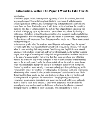 Introduction. Within This Paper, I Want To Take You On
Introduction
Within this paper, I want to take you on a journey of what the students, but most
importantly myself, learned throughout this field experience. I will discuss the
actual organization of Oasis, my experience being a student teacher, and what s to
come from me from this involvement. I will further write about how the transition
from my first day of volunteering to the last day has affected me in a positive way
to which it brings joy upon my face when I speak about it to others. By having a
wide range of students with different personalities, but incredible intellectual abilities
this program has provided me great insight into what s to come when I begin to teach.
Further, the overall experience from this program has taught me ... Show more content
on Helpwriting.net ...
In the second grade, all of the students were Hispanic and ranged from the ages of
seven to eight. The two students that I worked with were, in my opinion, very smart
when it came to doing their assignments. Considering that English is their second
language, both students spoke well and were well mannered. As far as their learning
stages, their ways of speaking and doing their assignments showcased that they were
at the age of a second grader. Not saying that they were anywhere near of falling
behind, but with how they wrote and spoke it was evident and clear to me that they
were in the second grade. Lastly, the characteristics from the students were shown
often with the students being very active in their studies but also with their peers.
Both of my students were socially competent and enjoyed doing challenging skills.
For example, one of my students loved to practice their money skills and count coins
whereas my other student liked to practice the maps of countries and states. Little
things like this have taught me that you don t always have to be over the top and
extravagant with assignments for the students. Simply putting the alphabet,
vocabulary words, maps, times table and money on the wall will trigger and push
them to want to learn more about it. I know from experience when I was in the
second grade, my teacher was from India and he had word walls that contained
multiple ways to say Hello in other languages. This intrigued me to want to
 