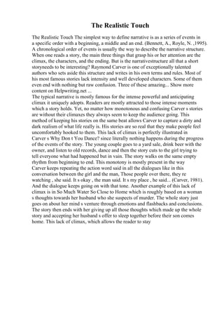The Realistic Touch
The Realistic Touch The simplest way to define narrative is as a series of events in
a specific order with a beginning, a middle and an end. (Bennett, A., Royle, N. ,1995).
A chronological order of events is usually the way to describe the narrative structure.
When one reads a story, the main three things that grasp his or her attention are the
climax, the characters, and the ending. But is the narrativestructure all that a short
storyneeds to be interesting? Raymond Carver is one of exceptionally talented
authors who sets aside this structure and writes in his own terms and rules. Most of
his most famous stories lack intensity and well developed characters. Some of them
even end with nothing but raw confusion. Three of these amazing... Show more
content on Helpwriting.net ...
The typical narrative is mostly famous for the intense powerful and anticipating
climax it uniquely adopts. Readers are mostly attracted to those intense moments
which a story holds. Yet, no matter how monotonous and confusing Carver s stories
are without their climaxes they always seem to keep the audience going. This
method of keeping his stories on the same beat allows Carver to capture a dirty and
dark realism of what life really is. His stories are so real that they make people feel
uncomfortably hooked to them. This lack of climax is perfectly illustrated in
Carver s Why Don t You Dance? since literally nothing happens during the progress
of the events of the story. The young couple goes to a yard sale, drink beer with the
owner, and listen to old records, dance and then the story cuts to the girl trying to
tell everyone what had happened but in vain. The story walks on the same empty
rhythm from beginning to end. This monotony is mostly present in the way
Carver keeps repeating the action word said in all the dialogues like in this
conversation between the girl and the man, Those people over there, they re
watching , she said. It s okay , the man said. It s my place , he said... (Carver, 1981).
And the dialogue keeps going on with that tone. Another example of this lack of
climax is in So Much Water So Close to Home which is roughly based on a woman
s thoughts towards her husband who she suspects of murder. The whole story just
goes on about her mind s venture through emotions and flashbacks and conclusions.
The story then ends with her giving up all those thoughts which made up the whole
story and accepting her husband s offer to sleep together before their son comes
home. This lack of climax, which allows the reader to stay
 
