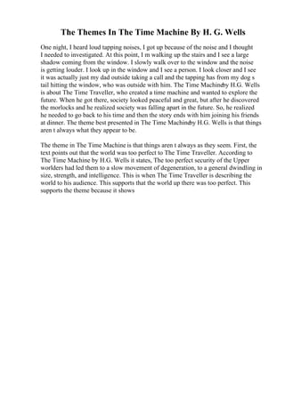 The Themes In The Time Machine By H. G. Wells
One night, I heard loud tapping noises, I got up because of the noise and I thought
I needed to investigated. At this point, I m walking up the stairs and I see a large
shadow coming from the window. I slowly walk over to the window and the noise
is getting louder. I look up in the window and I see a person. I look closer and I see
it was actually just my dad outside taking a call and the tapping has from my dog s
tail hitting the window, who was outside with him. The Time Machineby H.G. Wells
is about The Time Traveller, who created a time machine and wanted to explore the
future. When he got there, society looked peaceful and great, but after he discovered
the morlocks and he realized society was falling apart in the future. So, he realized
he needed to go back to his time and then the story ends with him joining his friends
at dinner. The theme best presented in The Time Machineby H.G. Wells is that things
aren t always what they appear to be.
The theme in The Time Machine is that things aren t always as they seem. First, the
text points out that the world was too perfect to The Time Traveller. According to
The Time Machine by H.G. Wells it states, The too perfect security of the Upper
worlders had led them to a slow movement of degeneration, to a general dwindling in
size, strength, and intelligence. This is when The Time Traveller is describing the
world to his audience. This supports that the world up there was too perfect. This
supports the theme because it shows
 