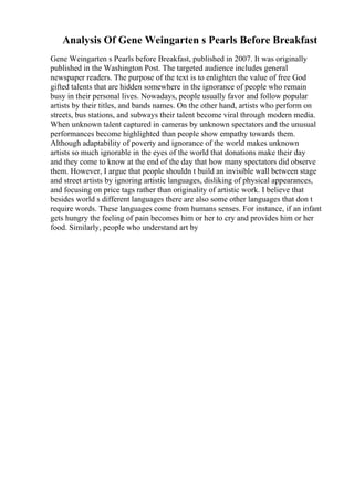 Analysis Of Gene Weingarten s Pearls Before Breakfast
Gene Weingarten s Pearls before Breakfast, published in 2007. It was originally
published in the Washington Post. The targeted audience includes general
newspaper readers. The purpose of the text is to enlighten the value of free God
gifted talents that are hidden somewhere in the ignorance of people who remain
busy in their personal lives. Nowadays, people usually favor and follow popular
artists by their titles, and bands names. On the other hand, artists who perform on
streets, bus stations, and subways their talent become viral through modern media.
When unknown talent captured in cameras by unknown spectators and the unusual
performances become highlighted than people show empathy towards them.
Although adaptability of poverty and ignorance of the world makes unknown
artists so much ignorable in the eyes of the world that donations make their day
and they come to know at the end of the day that how many spectators did observe
them. However, I argue that people shouldn t build an invisible wall between stage
and street artists by ignoring artistic languages, disliking of physical appearances,
and focusing on price tags rather than originality of artistic work. I believe that
besides world s different languages there are also some other languages that don t
require words. These languages come from humans senses. For instance, if an infant
gets hungry the feeling of pain becomes him or her to cry and provides him or her
food. Similarly, people who understand art by
 