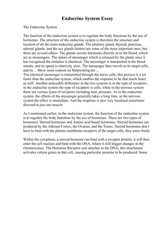 Endocrine System Essay
The Endocrine System
The function of the endocrine system is to regulate the body functions by the use of
hormones. The structure of the endocrine system is therefore the structure and
location of all the main endocrine glands. The pituitary gland, thyroid, pancreas,
adrenal glands, and the sex glands (testes) are some of the more important ones, but
there are several others. The glands secrete hormones directly in to the blood, which
act as messengers. The nature of messenger which is released by the gland, once it
has recognised the stimulus is chemical. The messenger is transported in the blood
stream, and its speed is relatively slow. The messenger then travels to its target cells,
and its ... Show more content on Helpwriting.net ...
The electrical messenger is transmitted through the nerve cells; this process is a lot
faster than the endocrine system, which enables the response to be that much faster
as well. Another noticeable difference in the two systems is in the type of receptors,
in the endocrine system the type of receptors is cells, while in the nervous system
there are various types of receptors including heat, pressure. As in the endocrine
system, the effects of the messenger generally takes a long time, in the nervous
system the effect is immediate. And the response is also very localised sometimes
directed at just one muscle.
As I mentioned earlier, in the endocrine system, the function of the endocrine system
is to regulate the body functions by the use of hormones. There are two types of
hormones. Steroid hormones and Amino acid based hormones. Steroid hormones are
produced by the Adrenal Cortex, the Ovaries, and the Testes. Steroid hormones don t
have to bind with the plasma membrane receptors of the target cells; they enter freely.
Within the cytoplasm, a steroid hormone can bind with a receptor protein; it will then
enter the cell nucleus and bind with the DNA, where it will trigger changes in the
chromosomes. The Hormone Receptor unit attaches to the DNA, this attachment
activates certain genes in that cell, causing particular proteins to be produced. Some
 