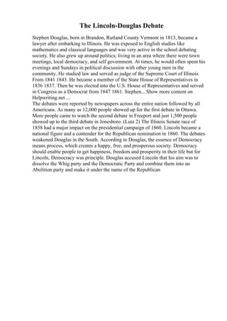 The Lincoln-Douglas Debate
Stephen Douglas, born in Brandon, Rutland County Vermont in 1813, became a
lawyer after embarking to Illinois. He was exposed to English studies like
mathematics and classical languages and was very active in the school debating
society. He also grew up around politics; living in an area where there were town
meetings, local democracy, and self government. At times, he would often spent his
evenings and Sundays in political discussion with other young men in the
community. He studied law and served as judge of the Supreme Court of Illinois
From 1841 1843. He became a member of the State House of Representatives in
1836 1837. Then he was elected into the U.S. House of Representatives and served
in Congress as a Democrat from 1847 1861. Stephen... Show more content on
Helpwriting.net ...
The debates were reported by newspapers across the entire nation followed by all
Americans. As many as 12,000 people showed up for the first debate in Ottawa.
More people came to watch the second debate in Freeport and just 1,500 people
showed up to the third debate in Jonesboro. (Lutz 2) The Illinois Senate race of
1858 had a major impact on the presidential campaign of 1860. Lincoln became a
national figure and a contender for the Republican nomination in 1860. The debates
weakened Douglas in the South. According to Douglas, the essence of Democracy
means process, which creates a happy, free, and prosperous society. Democracy
should enable people to get happiness, freedom and prosperity in their life but for
Lincoln, Democracy was principle. Douglas accused Lincoln that his aim was to
dissolve the Whig party and the Democratic Party and combine them into an
Abolition party and make it under the name of the Republican
 