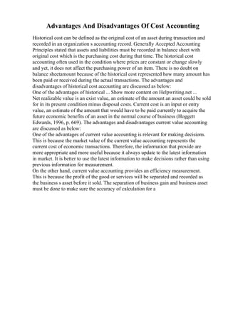 Advantages And Disadvantages Of Cost Accounting
Historical cost can be defined as the original cost of an asset during transaction and
recorded in an organization s accounting record. Generally Accepted Accounting
Principles stated that assets and liabilities must be recorded in balance sheet with
original cost which is the purchasing cost during that time. The historical cost
accounting often used in the condition where prices are constant or change slowly
and yet, it does not affect the purchasing power of an item. There is no doubt on
balance sheetamount because of the historical cost represented how many amount has
been paid or received during the actual transactions. The advantages and
disadvantages of historical cost accounting are discussed as below:
One of the advantages of historical ... Show more content on Helpwriting.net ...
Net realizable value is an exist value, an estimate of the amount an asset could be sold
for in its present condition minus disposal costs. Current cost is an input or entry
value, an estimate of the amount that would have to be paid currently to acquire the
future economic benefits of an asset in the normal course of business (Hoggett
Edwards, 1996, p. 669). The advantages and disadvantages current value accounting
are discussed as below:
One of the advantages of current value accounting is relevant for making decisions.
This is because the market value of the current value accounting represents the
current cost of economic transactions. Therefore, the information that provide are
more appropriate and more useful because it always update to the latest information
in market. It is better to use the latest information to make decisions rather than using
previous information for measurement.
On the other hand, current value accounting provides an efficiency measurement.
This is because the profit of the good or services will be separated and recorded as
the business s asset before it sold. The separation of business gain and business asset
must be done to make sure the accuracy of calculation for a
 