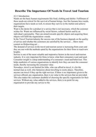 Describe The Importance Of Needs In Travel And Tourism
4.2.1 Introduction
Needs are the basic human requirements like food, clothing and shelter. Fulfilment of
these needs are critical for the survival of human beings. Just like humans have needs,
organisations have needs as well, to ensure they survive in the market and achieve
their targets.
Want is the desire for a product or a service that is not necessary, which the customer
wishes for. Wants are influenced by social factors, cultural factors and by an
individual s personality. They are aimed towards specific objects and acquiring these
objects will fulfil the organisation s needs.
In the Travel Tourismindustry the success rate of the business depends on the quality
of service and whether the customers are satisfied by the services ... Show more
content on Helpwriting.net ...
The demand of services in the travel and tourism sector is increasing from years and
they are met with the methods opted by the organisations for their firms to reach new
heights.
Service is one of the most valuable and imperative factors in the travel and tourism
industry. It is very important for firms to know what their consumers want and need.
Consumer insight is a deep understanding of a consumer s need and behaviour. This
helps marketers of various organisations to identify how they can meet the consumer
needs, thereby increasing the consumer value.
Nowadays, travel is not limited for folks, who can afford to travel, it s for the
normal man as well, who fantasizes about travelling to exotic places. Therefore,
anyone can travel if they opt the right services. If there is no importance given to the
services offered, any organisation, there is no value to the services that are provided.
This also makes the customers doubtful of choosing the specific organisation for their
services. Without any value added to the services, there is no point for any
organisation to provide any service to the
 