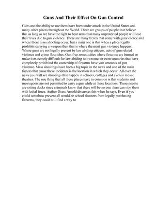 Guns And Their Effect On Gun Control
Guns and the ability to use them have been under attack in the United States and
many other places throughout the World. There are groups of people that believe
that as long as we have the right to bear arms that many unprotected people will lose
their lives due to gun violence. There are many trends that come with gunviolence and
where these mass shooting occur, but a main one is that when a place legally
prohibits carrying a weapon then that is where the most gun violence happens.
Where guns are not legally present by law abiding citizens, acts of gun related
violence and crime flourishes. Gun free zones, cities where firearms are banned or
make it extremely difficult for law abiding to own one, or even countries that have
completely prohibited the ownership of firearms have vast amounts of gun
violence. Mass shootings have been a big topic in the news and one of the main
factors that cause these incidents is the location in which they occur. All over the
news you will see shootings that happen in schools, colleges and even in movie
theatres. The one thing that all these places have in common is that students and
moviegoers are not permitted to carry a gun while at these locations. These people
are sitting ducks since criminals know that there will be no one there can stop them
with lethal force. Author Grant Arnold discusses this when he says, Even if you
could somehow prevent all would be school shooters from legally purchasing
firearms, they could still find a way to
 