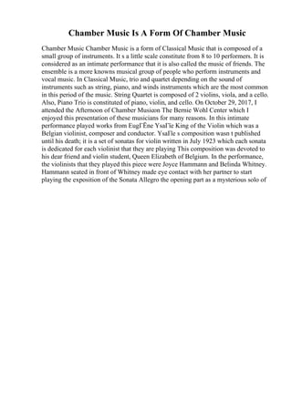 Chamber Music Is A Form Of Chamber Music
Chamber Music Chamber Music is a form of Classical Music that is composed of a
small group of instruments. It s a little scale constitute from 8 to 10 performers. It is
considered as an intimate performance that it is also called the music of friends. The
ensemble is a more knowns musical group of people who perform instruments and
vocal music. In Classical Music, trio and quartet depending on the sound of
instruments such as string, piano, and winds instruments which are the most common
in this period of the music. String Quartet is composed of 2 violins, viola, and a cello.
Also, Piano Trio is constituted of piano, violin, and cello. On October 29, 2017, I
attended the Afternoon of Chamber Musicon The Bernie Wohl Center which I
enjoyed this presentation of these musicians for many reasons. In this intimate
performance played works from EugГЁne YsaГїe King of the Violin which was a
Belgian violinist, composer and conductor. YsaГїe s composition wasn t published
until his death; it is a set of sonatas for violin written in July 1923 which each sonata
is dedicated for each violinist that they are playing This composition was devoted to
his dear friend and violin student, Queen Elizabeth of Belgium. In the performance,
the violinists that they played this piece were Joyce Hammann and Belinda Whitney.
Hammann seated in front of Whitney made eye contact with her partner to start
playing the exposition of the Sonata Allegro the opening part as a mysterious solo of
 