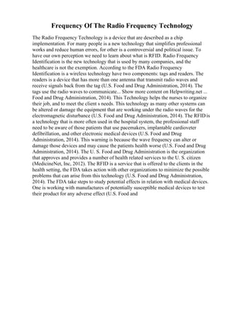 Frequency Of The Radio Frequency Technology
The Radio Frequency Technology is a device that are described as a chip
implementation. For many people is a new technology that simplifies professional
works and reduce human errors, for other is a controversial and political issue. To
have our own perception we need to learn about what is RFID. Radio Frequency
Identification is the new technology that is used by many companies, and the
healthcare is not the exemption. According to the FDA Radio Frequency
Identification is a wireless technology have two components: tags and readers. The
readers is a device that has more than one antenna that transmit radio waves and
receive signals back from the tag (U.S. Food and Drug Administration, 2014). The
tags use the radio waves to communicate... Show more content on Helpwriting.net ...
Food and Drug Administration, 2014). This Technology helps the nurses to organize
their job, and to meet the client s needs. This technology as many other systems can
be altered or damage the equipment that are working under the radio waves for the
electromagnetic disturbance (U.S. Food and Drug Administration, 2014). The RFID is
a technology that is more often used in the hospital system, the professional staff
need to be aware of those patients that use pacemakers, implantable cardioveter
defibrillation, and other electronic medical devices (U.S. Food and Drug
Administration, 2014). This warning is because the wave frequency can alter or
damage those devices and may cause the patients health worse (U.S. Food and Drug
Administration, 2014). The U. S. Food and Drug Administration is the organization
that approves and provides a number of health related services to the U. S. citizen
(MedicineNet, Inc, 2012). The RFID is a service that is offered to the clients in the
health setting, the FDA takes action with other organizations to minimize the possible
problems that can arise from this technology (U.S. Food and Drug Administration,
2014). The FDA take steps to study potential effects in relation with medical devices.
One is working with manufactures of potentially susceptible medical devices to test
their product for any adverse effect (U.S. Food and
 