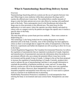 What Is Nanotechnology Based Drug Delivery System
Overview
Nanotechnology based drug delivery systems are the use of capsules between 1nm
and 100nm large to store medicine within them and protect the drugs until it
reaches the affected area it must treat. This method allows smaller amounts of
drugs to enter the body and prevent severe side effects by reacting with unaffected
parts of the body. These nanocapsules travel in the bloodstream and release the
drugs once in close proximity to the affected area. The main focus for this
application is to treat cancer, where the capsules can either identify and attach to
cancer cells or a magnet worn by the patient can trigger the capsule once it reaches a
specific place in the body.
Risk Benefit
The nano drug delivery system beats previous methods ... Show more content on
Helpwriting.net ...
This technology is also being looked into for creating diagnostics to identify
abnormal cells in the body. Currently, none of this technology has been applied to
clinics as there is not enough data to support the safety of nanoparticles in the body.
However, experiments and further development are still occurring to allow for its use
in the future.
Current Regulations/Suggestions The Canadian Environmental Protection Act allows
the regulation of nanomaterials that are imported or produced in Canada. Importers
and manufacturers of nanomaterials must provide information about the products to
government officials who can evaluate the potential effects it may have on the
environment and the people living in Canada. A change to the act has been proposed
to increase the regulation of nanotechnology in Canada. Currently, products don t
need to indicate the use of nanotechnology and there is not enough information to
conclude the possibility of pollution towards air, water, and soil. As nano drug
delivery systems are still in the developmental stages, there aren t any regulations
currently set in place. However, these nanoparticles must be examined for any
hazardous properties and potential issues that may occur if it were used in a patient
such as a reaction to an unaffected area or poisoning.
Health/Safety Precautions Protection is mandatory to avoid nanoparticles from
entering the body or environment and cause serious harm. Nanoparticles can enter
your
 
