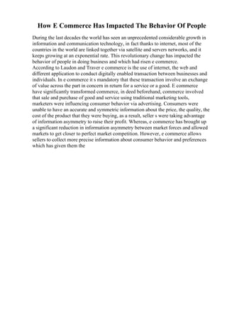 How E Commerce Has Impacted The Behavior Of People
During the last decades the world has seen an unprecedented considerable growth in
information and communication technology, in fact thanks to internet, most of the
countries in the world are linked together via satellite and servers networks, and it
keeps growing at an exponential rate. This revolutionary change has impacted the
behavior of people in doing business and which had risen e commerce.
According to Laudon and Traver e commerce is the use of internet, the web and
different application to conduct digitally enabled transaction between businesses and
individuals. In e commerce it s mandatory that these transaction involve an exchange
of value across the part in concern in return for a service or a good. E commerce
have significantly transformed commerce, in deed beforehand, commerce involved
that sale and purchase of good and service using traditional marketing tools,
marketers were influencing consumer behavior via advertising. Consumers were
unable to have an accurate and symmetric information about the price, the quality, the
cost of the product that they were buying, as a result, seller s were taking advantage
of information asymmetry to raise their profit. Whereas, e commerce has brought up
a significant reduction in information asymmetry between market forces and allowed
markets to get closer to perfect market competition. However, e commerce allows
sellers to collect more precise information about consumer behavior and preferences
which has given them the
 