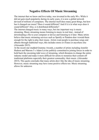 Negative Effects Of Music Streaming
The internet that we know and love today, was invented in the early 90 s. While it
did not gain much popularity during its early years, it is now a global network
devised of millions of computers. The internet itself does many great things, but how
has it changed our music? Does it sound different? And if it is in what ways does it
sound different? Also, is it distributed differently?
The internet changed music in many ways, but one important way is music
streaming. Music streaming means listening to music in real time , instead of
downloading a file to your computer or device and listening to it later. Many artists
believe that music streaming services such as Spotify or Pandora don t reward them
enough for the right to play their music. Artists want people to purchase songs and
albums through traditional ways, this includes stores or iTunes or anywhere else
(Alexander 2015).
At the recent star studded Grammy Awards, a number of artists including Jennifer
Hudson and Maroon 5 s Adam Levine publicly committed to joining forces in order to
hold back the oncoming tidal wave of streaming, which threatens to change the entire
industry model and make it more difficult for artists to monetize their content off
traditional platforms especially their greatest commodity: their music. (Alexander
2015). This quote concludes that many artists don t like the idea of music streaming.
However, music streaming may have some positive effects too. Music streaming
allows for unknown
 