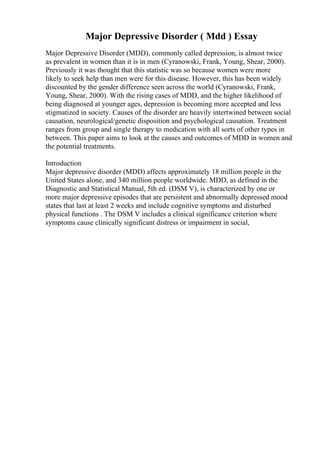 Major Depressive Disorder ( Mdd ) Essay
Major Depressive Disorder (MDD), commonly called depression, is almost twice
as prevalent in women than it is in men (Cyranowski, Frank, Young, Shear, 2000).
Previously it was thought that this statistic was so because women were more
likely to seek help than men were for this disease. However, this has been widely
discounted by the gender difference seen across the world (Cyranowski, Frank,
Young, Shear, 2000). With the rising cases of MDD, and the higher likelihood of
being diagnosed at younger ages, depression is becoming more accepted and less
stigmatized in society. Causes of the disorder are heavily intertwined between social
causation, neurological/genetic disposition and psychological causation. Treatment
ranges from group and single therapy to medication with all sorts of other types in
between. This paper aims to look at the causes and outcomes of MDD in women and
the potential treatments.
Introduction
Major depressive disorder (MDD) affects approximately 18 million people in the
United States alone, and 340 million people worldwide. MDD, as defined in the
Diagnostic and Statistical Manual, 5th ed. (DSM V), is characterized by one or
more major depressive episodes that are persistent and abnormally depressed mood
states that last at least 2 weeks and include cognitive symptoms and disturbed
physical functions . The DSM V includes a clinical significance criterion where
symptoms cause clinically significant distress or impairment in social,
 