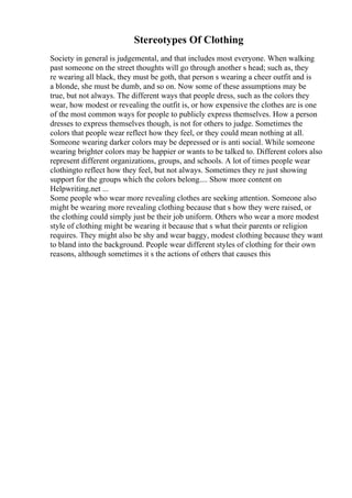 Stereotypes Of Clothing
Society in general is judgemental, and that includes most everyone. When walking
past someone on the street thoughts will go through another s head; such as, they
re wearing all black, they must be goth, that person s wearing a cheer outfit and is
a blonde, she must be dumb, and so on. Now some of these assumptions may be
true, but not always. The different ways that people dress, such as the colors they
wear, how modest or revealing the outfit is, or how expensive the clothes are is one
of the most common ways for people to publicly express themselves. How a person
dresses to express themselves though, is not for others to judge. Sometimes the
colors that people wear reflect how they feel, or they could mean nothing at all.
Someone wearing darker colors may be depressed or is anti social. While someone
wearing brighter colors may be happier or wants to be talked to. Different colors also
represent different organizations, groups, and schools. A lot of times people wear
clothingto reflect how they feel, but not always. Sometimes they re just showing
support for the groups which the colors belong.... Show more content on
Helpwriting.net ...
Some people who wear more revealing clothes are seeking attention. Someone also
might be wearing more revealing clothing because that s how they were raised, or
the clothing could simply just be their job uniform. Others who wear a more modest
style of clothing might be wearing it because that s what their parents or religion
requires. They might also be shy and wear baggy, modest clothing because they want
to bland into the background. People wear different styles of clothing for their own
reasons, although sometimes it s the actions of others that causes this
 