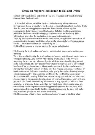 Essay on Support Individuals to Eat and Drink
Support Individuals to Eat and Drink 1 : Be able to support individuals to make
choices about food and drink
1.1. Establish with an individual the food and drink they wish to consume
Service users should always have the freedom to make choices about food and drink,
thus the carer has to support them to make these choices, also taking into
consideration dietary issues (possible allergies, diabetes, food intolerance) and
prohibited foods due to medication (e.g. cranberry when on Warfarin). This
information, as well as the medication is included in the care plan.
Then, by direct communication with the service user, using his/her chosen form of
communication, the carer establishes what he/she wishes to have. Communication
can be ... Show more content on Helpwriting.net ...
2 : Be able to prepare to provide support for eating and drinking
2.1. Identify the level and type of support an individual requires when eating and
drinking
There is a need to identify the level and type of support an individual requires when
eating and drinking. Any support while eating or drinking is to be provided
respecting the service user s human dignity, while the carer is exhibiting warmth
and a calm attitude. The care plan informs whether the service user is able to feed
him/herself, or needs assistance. Many service users will feed themselves when
starting their meal, but will get tired and will then require assistance. The hands of
service users with Parkinson s may have to be gently directed so that they manage
eating independently. The carer may need to cut the food for the service user.
Service users with chewing difficulties, or swallowing precautions, or a history of
choking need to be supervised while eating. Of course, these service users will also
get a soft diet. Service users living with dementia may reject food which to them
resembles to gruesome things (e.g., they may think meat bits in a dark sauce are
cocroaches), therefore person centered support is important. Service users with
learning disabilities may find it hard to estimate distances, so the carer will make
sure plates and glasses are well within their reach.
2.2. Demonstrate effective hand washing and use of protective clothing when
 