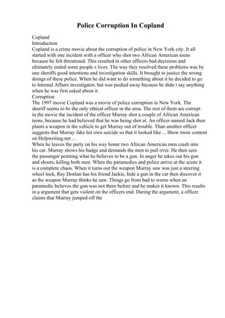 Police Corruption In Copland
Copland
Introduction
Copland is a crime movie about the corruption of police in New York city. It all
started with one incident with a officer who shot two African American teens
because he felt threatened. This resulted in other officers bad decisions and
ultimately ended some people s lives. The way they resolved these problems was by
one sheriffs good intentions and investigation skills. It brought to justice the wrong
doings of these police. When he did want to do something about it he decided to go
to Internal Affairs investigator, but was pushed away because he didn t say anything
when he was first asked about it.
Corruption
The 1997 movie Copland was a movie of police corruption in New York. The
sheriff seems to be the only ethical officer in the area. The rest of them are corrupt
in the movie the incident of the officer Murray shot a couple of African American
teens, because he had believed that he was being shot at. An officer named Jack then
plants a weapon in the vehicle to get Murray out of trouble. Than another officer
suggests that Murray fake his own suicide so that it looked like ... Show more content
on Helpwriting.net ...
When he leaves the party on his way home two African American men crash into
his car. Murray shows his badge and demands the men to pull over. He then sees
the passenger pointing what he believes to be a gun. In anger he takes out his gun
and shoots, killing both men. When the paramedics and police arrive at the scene it
is a complete chaos. When it turns out the weapon Murray saw was just a steering
wheel lock, Ray Donlan has his friend Jackie, hide a gun in the car then discover it
as the weapon Murray thinks he saw. Things go from bad to worse when an
paramedic believes the gun was not there before and he makes it known. This results
in a argument that gets violent on the officers end. During the argument, a officer
claims that Murray jumped off the
 