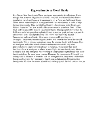 Regionalism As A Moral Guide
Key Terms: New Immigrants These immigrant were people from East and South
Europe with different religions and cultures. They left their home country to flee
population growth and because it was easier to get to America. Settlement House
These houses were complexes in neighborhoods that were created in order to help
the new immigrants. They provided health care, education and midwife services.
Liberal Protestant This new branch of Protestantism was prominent from 1875 to
1925 and was caused by Darwin s evolution theory. These people believed that the
Bible was to be interpreted metaphorically and as a moral guide and not as scientific
or historical facts. Tuskegee Institute This school was created by Booker T.
Washington and was a black... Show more content on Helpwriting.net ...
To begin, I understand that moving to America was simpler than it was for the old
immigrants. This is because steamships made the journey shorter and cheaper. Once
an immigrant arrived to America in order to become successful, they must
previously know a person who is already in America. This person then must
introduce the new immigrant to a boss, who will give the new immigrant a job and
a place to live. The immigrant will be living in a segregated neighborhood with other
immigrants from the same home country. However, the immigrant will be paid very
cheaply due to a surplus in workers. But, the immigrant will likely have a settlement
house nearby, where they can receive health care and education.Throughout the
immigrant s life he or she would be criticized and segregated for their culture, race, or
 