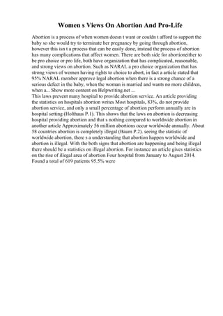 Women s Views On Abortion And Pro-Life
Abortion is a process of when women doesn t want or couldn t afford to support the
baby so she would try to terminate her pregnancy by going through abortion,
however this isn t a process that can be easily done, instead the process of abortion
has many complications that affect women. There are both side for abortioneither to
be pro choice or pro life, both have organization that has complicated, reasonable,
and strong views on abortion. Such as NARAL a pro choice organization that has
strong views of women having rights to choice to abort, in fact a article stated that
95% NARAL member approve legal abortion when there is a strong chance of a
serious defect in the baby, when the woman is married and wants no more children,
when a... Show more content on Helpwriting.net ...
This laws prevent many hospital to provide abortion service. An article providing
the statistics on hospitals abortion writes Most hospitals, 83%, do not provide
abortion service, and only a small percentage of abortion perform annually are in
hospital setting (Holthaus P.1). This shows that the laws on abortion is decreasing
hospital providing abortion and that s nothing compared to worldwide abortion in
another article Approximately 56 million abortions occur worldwide annually. About
58 countries abortion is completely illegal (Baum P.2). seeing the statistic of
worldwide abortion, there s a understanding that abortion happen worldwide and
abortion is illegal. With the both signs that abortion are happening and being illegal
there should be a statistics on illegal abortion. For instance an article gives statistics
on the rise of illegal area of abortion Four hospital from January to August 2014.
Found a total of 619 patients 95.5% were
 