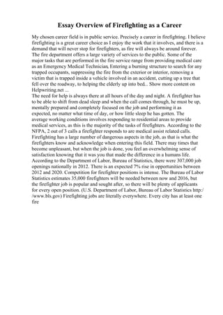 Essay Overview of Firefighting as a Career
My chosen career field is in public service. Precisely a career in firefighting. I believe
firefighting is a great career choice as I enjoy the work that it involves, and there is a
demand that will never stop for firefighters, as fire will always be around forever.
The fire department offers a large variety of services to the public. Some of the
major tasks that are performed in the fire service range from providing medical care
as an Emergency Medical Technician, Entering a burning structure to search for any
trapped occupants, suppressing the fire from the exterior or interior, removing a
victim that is trapped inside a vehicle involved in an accident, cutting up a tree that
fell over the roadway, to helping the elderly up into bed... Show more content on
Helpwriting.net ...
The need for help is always there at all hours of the day and night. A firefighter has
to be able to shift from dead sleep and when the call comes through, he must be up,
mentally prepared and completely focused on the job and performing it as
expected, no matter what time of day, or how little sleep he has gotten. The
average working conditions involves responding to residential areas to provide
medical services, as this is the majority of the tasks of firefighters. According to the
NFPA, 2 out of 3 calls a firefighter responds to are medical assist related calls.
Firefighting has a large number of dangerous aspects in the job, as that is what the
firefighters know and acknowledge when entering this field. There may times that
become unpleasant, but when the job is done, you feel an overwhelming sense of
satisfaction knowing that it was you that made the difference in a humans life.
According to the Department of Labor, Bureau of Statistics, there were 307,000 job
openings nationally in 2012. There is an expected 7% rise in opportunities between
2012 and 2020. Competition for firefighter positions is intense. The Bureau of Labor
Statistics estimates 35,000 firefighters will be needed between now and 2016, but
the firefighter job is popular and sought after, so there will be plenty of applicants
for every open position. (U.S. Department of Labor, Bureau of Labor Statistics http:/
/www.bls.gov) Firefighting jobs are literally everywhere. Every city has at least one
fire
 