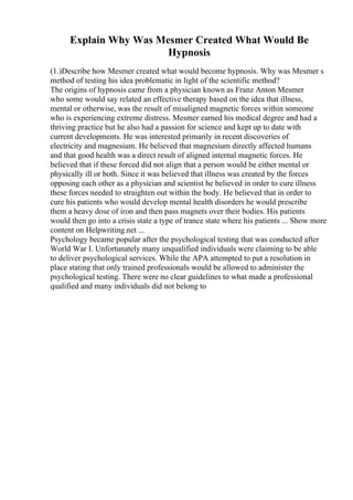 Explain Why Was Mesmer Created What Would Be
Hypnosis
(1.)Describe how Mesmer created what would become hypnosis. Why was Mesmer s
method of testing his idea problematic in light of the scientific method?
The origins of hypnosis came from a physician known as Franz Anton Mesmer
who some would say related an effective therapy based on the idea that illness,
mental or otherwise, was the result of misaligned magnetic forces within someone
who is experiencing extreme distress. Mesmer earned his medical degree and had a
thriving practice but he also had a passion for science and kept up to date with
current developments. He was interested primarily in recent discoveries of
electricity and magnesium. He believed that magnesium directly affected humans
and that good health was a direct result of aligned internal magnetic forces. He
believed that if these forced did not align that a person would be either mental or
physically ill or both. Since it was believed that illness was created by the forces
opposing each other as a physician and scientist he believed in order to cure illness
these forces needed to straighten out within the body. He believed that in order to
cure his patients who would develop mental health disorders he would prescribe
them a heavy dose of iron and then pass magnets over their bodies. His patients
would then go into a crisis state a type of trance state where his patients ... Show more
content on Helpwriting.net ...
Psychology became popular after the psychological testing that was conducted after
World War I. Unfortunately many unqualified individuals were claiming to be able
to deliver psychological services. While the APA attempted to put a resolution in
place stating that only trained professionals would be allowed to administer the
psychological testing. There were no clear guidelines to what made a professional
qualified and many individuals did not belong to
 