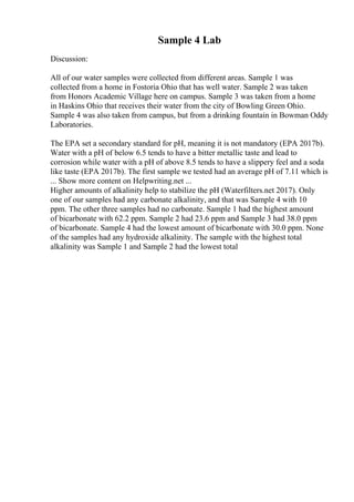 Sample 4 Lab
Discussion:
All of our water samples were collected from different areas. Sample 1 was
collected from a home in Fostoria Ohio that has well water. Sample 2 was taken
from Honors Academic Village here on campus. Sample 3 was taken from a home
in Haskins Ohio that receives their water from the city of Bowling Green Ohio.
Sample 4 was also taken from campus, but from a drinking fountain in Bowman Oddy
Laboratories.
The EPA set a secondary standard for pH, meaning it is not mandatory (EPA 2017b).
Water with a pH of below 6.5 tends to have a bitter metallic taste and lead to
corrosion while water with a pH of above 8.5 tends to have a slippery feel and a soda
like taste (EPA 2017b). The first sample we tested had an average pH of 7.11 which is
... Show more content on Helpwriting.net ...
Higher amounts of alkalinity help to stabilize the pH (Waterfilters.net 2017). Only
one of our samples had any carbonate alkalinity, and that was Sample 4 with 10
ppm. The other three samples had no carbonate. Sample 1 had the highest amount
of bicarbonate with 62.2 ppm. Sample 2 had 23.6 ppm and Sample 3 had 38.0 ppm
of bicarbonate. Sample 4 had the lowest amount of bicarbonate with 30.0 ppm. None
of the samples had any hydroxide alkalinity. The sample with the highest total
alkalinity was Sample 1 and Sample 2 had the lowest total
 