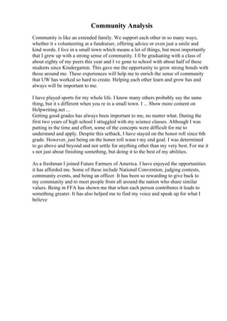 Community Analysis
Community is like an extended family. We support each other in so many ways,
whether it s volunteering at a fundraiser, offering advice or even just a smile and
kind words. I live in a small town which means a lot of things, but most importantly
that I grew up with a strong sense of community. I ll be graduating with a class of
about eighty of my peers this year and I ve gone to school with about half of these
students since Kindergarten. This gave me the opportunity to grow strong bonds with
those around me. These experiences will help me to enrich the sense of community
that UW has worked so hard to create. Helping each other learn and grow has and
always will be important to me.
I have played sports for my whole life. I know many others probably say the same
thing, but it s different when you re in a small town. I ... Show more content on
Helpwriting.net ...
Getting good grades has always been important to me, no matter what. During the
first two years of high school I struggled with my science classes. Although I was
putting in the time and effort, some of the concepts were difficult for me to
understand and apply. Despite this setback, I have stayed on the honor roll since 6th
grade. However, just being on the honor roll wasn t my end goal. I was determined
to go above and beyond and not settle for anything other than my very best. For me it
s not just about finishing something, but doing it to the best of my abilities.
As a freshman I joined Future Farmers of America. I have enjoyed the opportunities
it has afforded me. Some of these include National Convention, judging contests,
community events, and being an officer. It has been so rewarding to give back to
my community and to meet people from all around the nation who share similar
values. Being in FFA has shown me that when each person contributes it leads to
something greater. It has also helped me to find my voice and speak up for what I
believe
 