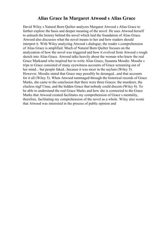 Alias Grace In Margaret Atwood s Alias Grace
David Wiley s Natural Born Quilter analyzes Margaret Atwood s Alias Grace to
further explore the basis and deeper meaning of the novel. He uses Atwood herself
to unleash the history behind the novel which laid the foundation of Alias Grace.
Atwood also discusses what the novel means to her and how readers should
interpret it. With Wiley analyzing Atwood s dialogue, the reader s comprehension
of Alias Grace is amplified. Much of Natural Born Quilter focuses on the
analyzation of how the novel was triggered and how it evolved from Atwood s rough
sketch into Alias Grace. Atwood talks heavily about the woman who knew the real
Grace Marksand who inspired her to write Alias Grace, Susanna Moodie. Moodie s
trips to Grace consisted of many eyewitness accounts of Grace screaming out of
her mind... but people faked...because it was nicer in the asylum (Wiley 5).
However, Moodie stated that Grace may possibly be deranged...and that accounts
for it all (Wiley 5). When Atwood rummaged through the historical records of Grace
Marks, she came to the conclusion that there were three Graces: the murderer, the
clueless ingГ©nue, and the hidden Grace that nobody could discern (Wiley 8). To
be able to understand the real Grace Marks and how she is connected to the Grace
Marks that Atwood created facilitates my comprehension of Grace s mentality,
therefore, facilitating my comprehension of the novel as a whole. Wiley also wrote
that Atwood was interested in the process of public opinion and
 