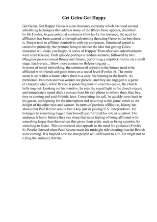 Get Geico Get Happy
Get Geico, Get Happy! Geico is a car insurance company which has used several
advertising techniques that address many of the fifteen basic appeals, described
by Jib Fowles, to gain potential customers (Fowles 1). For instance, the need for
affiliation has been catered to through advertising depicting Geico as the best there
is. People tend to affiliate themselves with top companies. Emotional appeal is
catered to primarily; the premise being to invoke the idea that getting Geico
insurance will make you happy. A series of Happier Than television advertisements
were aired (Geico). Each episode portrays a random scenario, followed by two
Bluegrass pickers named Ronny and Jimmy, performing a slapstick routine on a small
stage. Each event... Show more content on Helpwriting.net ...
In terms of social networking, the commercial appeals to the human need to be
affiliated with friends and good times on a social level (Fowles 5). The entire
scene is set within a home where there is a cozy fire burning in the hearth. As
mentioned, two men and two women are present, and they are engaged in a game
of charades when, while Revere is pondering how to enact his queue, the church
bells ring out. Looking out his window, he sees the signal light in the church steeple
and immediately speed dials a contact from his cell phone to inform them that, hey,
they re coming and yeah British, later. Completing the call, he quickly turns back to
his guests, apologizing for the interruption and returning to the game; much to the
delight of the other man and women. In terms of patriotic affiliation, history has
shown that Paul Revere was in fact a key part in gaining U.S. independence. He
belonged to something bigger than himself and fulfilled his role as a patriot. The
audience is led to believe they can share that same feeling of being affiliated with
something larger than themselves that gives them pride, such as being a patriot, by
switching to Geico. This commercial also appeals to the need for guidance (Fowles
6). People listened when Paul Revere made his midnight ride shouting that the British
were coming. It is implied now too that people will still listen to him. He might not be
telling the audience that the
 
