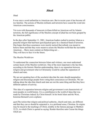Jihad
Jihad
It was once a word unfamiliar to American ears. But in recent years it has become all
too familiar. The actions of Muslim militants and terrorists have seared the word into
American consciousness.
Yet even with thousands of innocent civilians killed on American soil by Islamic
terrorists, the full significance of the Muslim concept of jihad has not been grasped by
the American public.
In the days after September 11, 2001, American leaders rushed to portray Islamas a
peaceful religion that had been quot;hijacked quot; by a fanatical band of terrorists.
One hopes that these assurances were merely tactical that nobody was meant to
believe them and that they were meant to assure the Muslim world that the inevitable
American ... Show more content on Helpwriting.net ...
They will have to face it in the future.
The Muslim Worldview
To understand the connection between Islam and violence, one must understand
certain facets of the Muslim worldview. One of the most important is the fact that,
according to the historic Muslim understanding, there is no separation between
religion and government what in Christianity would be called the separation of
church and state.
We are not speaking here of the secularist idea that the state should marginalize
religion and discourage people from voting their consciences as Christians. We are
talking about the idea that church and state are not the same thing and that they have
different spheres of activity.
This idea of a separation between religion and government is not characteristic of
most peoples in world history. It is a contribution to the world of ideas that was
made by Christians indeed, by Christ himself. In his book Islam and the West,
historian Bernard Lewis explains:
quot;The notion that religion and political authority, church and state, are different
and that they can or should be separated is, in a profound sense, Christian. Its origins
may be traced to the teachings of Christ, notably in the famous passage in Matthew
22:21, in which Christ is quoted as saying: Render therefore unto Caesar the things
which are
 