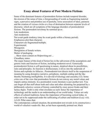 Essay about Features of Post Modern Fictions
Some of the dominant features of postmodern fictions include temporal disorder,
the erosion of the sense of time, a foregrounding of words as fragmenting material
signs, a pervasive and pointless use of pastiche, loose association of ideas, paranoia
and the creation of vicious circles or a loss of destination between separate levels of
discourse, which are all symptoms of the language disorders of postmodernist
fictions. The postmodern novelmay be summed up as:
Late modernism.
Anti modernism.
Not avant garde tendency (may be avant garde within a literary period).
Emphasizes plot than character.
Characters are fragmented/multiple.
Experimental.
Misogynist.
Denigration of female writers.
Matter of packaging.
... Show more content on Helpwriting.net ...
Choudhary states:
The major feature of this kind of fiction lies in the subversion of the assumptions and
generic traits and function of fiction, including modernist novel. Generically
postmodernist fiction is self questioning in nature, skeptical about its possibilities,
rules and principles. Its function is disillusionary; it dives into the underside of
fiction and explodes its fallacies...Postmodernist text directs itself to the suspension of
meaning by using disruptive narrative, polyphony, multiple ending and the like
thereby frustrating intelligibility. It is devoid of teleology and causality (12). Some
critics are of the view that postmodern fictions do not convey any moral values and
imparts untrue elements. In a postmodern word, literature is just another text. You
can forget all that stuff about truth and value and other alienating lies perpetual by a
deliberately selective version of history controlled by crazy power freaks and their
lackey dupes. Truth is only what circulates as such: hence the importance of
technology and the media to an understanding of our world today. Values are only
effects of cultural traditions; hence the importance of becoming cynical today, in
order not to be suppressed under the suffocating of culture and tradition (Lucy viii).
A.S.D. Pillai states that:
The contemporary cultural situation, the postmodern text reveals in its construction a
world of valueless vaudeville. But, as has been repeatedly pointed out, black
 