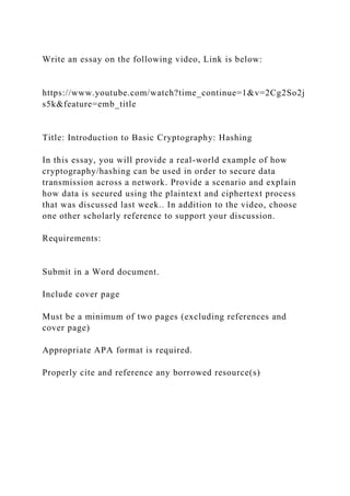 Write an essay on the following video, Link is below:
https://www.youtube.com/watch?time_continue=1&v=2Cg2So2j
s5k&feature=emb_title
Title: Introduction to Basic Cryptography: Hashing
In this essay, you will provide a real-world example of how
cryptography/hashing can be used in order to secure data
transmission across a network. Provide a scenario and explain
how data is secured using the plaintext and ciphertext process
that was discussed last week.. In addition to the video, choose
one other scholarly reference to support your discussion.
Requirements:
Submit in a Word document.
Include cover page
Must be a minimum of two pages (excluding references and
cover page)
Appropriate APA format is required.
Properly cite and reference any borrowed resource(s)
 