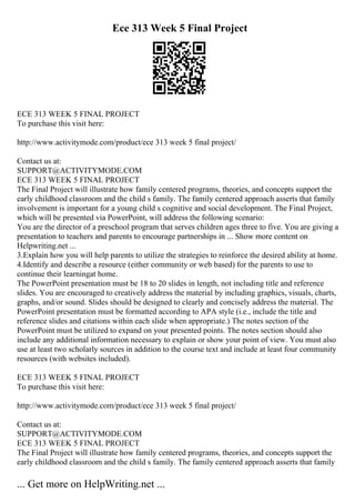Ece 313 Week 5 Final Project
ECE 313 WEEK 5 FINAL PROJECT
To purchase this visit here:
http://www.activitymode.com/product/ece 313 week 5 final project/
Contact us at:
SUPPORT@ACTIVITYMODE.COM
ECE 313 WEEK 5 FINAL PROJECT
The Final Project will illustrate how family centered programs, theories, and concepts support the
early childhood classroom and the child s family. The family centered approach asserts that family
involvement is important for a young child s cognitive and social development. The Final Project,
which will be presented via PowerPoint, will address the following scenario:
You are the director of a preschool program that serves children ages three to five. You are giving a
presentation to teachers and parents to encourage partnerships in ... Show more content on
Helpwriting.net ...
3.Explain how you will help parents to utilize the strategies to reinforce the desired ability at home.
4.Identify and describe a resource (either community or web based) for the parents to use to
continue their learningat home.
The PowerPoint presentation must be 18 to 20 slides in length, not including title and reference
slides. You are encouraged to creatively address the material by including graphics, visuals, charts,
graphs, and/or sound. Slides should be designed to clearly and concisely address the material. The
PowerPoint presentation must be formatted according to APA style (i.e., include the title and
reference slides and citations within each slide when appropriate.) The notes section of the
PowerPoint must be utilized to expand on your presented points. The notes section should also
include any additional information necessary to explain or show your point of view. You must also
use at least two scholarly sources in addition to the course text and include at least four community
resources (with websites included).
ECE 313 WEEK 5 FINAL PROJECT
To purchase this visit here:
http://www.activitymode.com/product/ece 313 week 5 final project/
Contact us at:
SUPPORT@ACTIVITYMODE.COM
ECE 313 WEEK 5 FINAL PROJECT
The Final Project will illustrate how family centered programs, theories, and concepts support the
early childhood classroom and the child s family. The family centered approach asserts that family
... Get more on HelpWriting.net ...
 