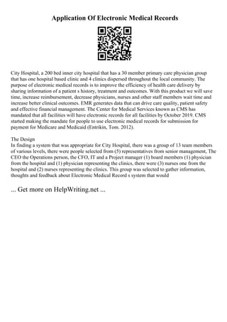Application Of Electronic Medical Records
City Hospital, a 200 bed inner city hospital that has a 30 member primary care physician group
that has one hospital based clinic and 4 clinics dispersed throughout the local community. The
purpose of electronic medical records is to improve the efficiency of health care delivery by
sharing information of a patient s history, treatment and outcomes. With this product we will save
time, increase reimbursement, decrease physicians, nurses and other staff members wait time and
increase better clinical outcomes. EMR generates data that can drive care quality, patient safety
and effective financial management. The Center for Medical Services known as CMS has
mandated that all facilities will have electronic records for all facilities by October 2019. CMS
started making the mandate for people to use electronic medical records for submission for
payment for Medicare and Medicaid (Entrikin, Tom. 2012).
The Design
In finding a system that was appropriate for City Hospital, there was a group of 13 team members
of various levels, there were people selected from (5) representatives from senior management, The
CEO the Operations person, the CFO, IT and a Project manager (1) board members (1) physician
from the hospital and (1) physician representing the clinics, there were (3) nurses one from the
hospital and (2) nurses representing the clinics. This group was selected to gather information,
thoughts and feedback about Electronic Medical Record s system that would
... Get more on HelpWriting.net ...
 