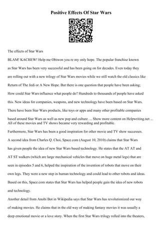 Positive Effects Of Star Wars
The effects of Star Wars
BLAM! KACHEW! Help me Obiwon you re my only hope. The popular franchise known
as Star Wars has been very successful and has been going on for decades. Even today they
are rolling out with a new trilogy of Star Wars movies while we still watch the old classics like
Return of The Jedi or A New Hope. But there is one question that people have been asking;
How could Star Wars influence what people do? Hundreds to thousands of people have asked
this. New ideas for companies, weapons, and new technology have been based on Star Wars.
There have been Star Wars products, like toys or apps and many other profitable companies
based around Star Wars as well as new pop and culture. ... Show more content on Helpwriting.net ...
All of these movies and TV shows became very rewarding and profitable.
Furthermore, Star Wars has been a good inspiration for other movie and TV show successes.
A second idea from Charles Q. Choi, Space.com (August 10, 2010) claims that Star Wars
has given people the idea of new Star Wars based technology. He states that the AT AT and
AT ST walkers (which are large mechanical vehicles that move on huge metal legs) that are
seen in episodes 5 and 6, helped the inspiration of the invention of robots that move on their
own legs. They were a new step in human technology and could lead to other robots and ideas.
Based on this, Space.com states that Star Wars has helped people gain the idea of new robots
and technology.
Another detail from Anobi Bot in Wikipedia says that Star Wars has revolutionized our way
of making movies. He claims that in the old way of making fantasy movies it was usually a
deep emotional movie or a love story. When the first Star Wars trilogy rolled into the theaters,
 
