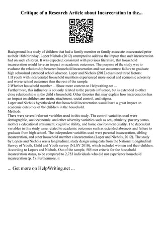 Critique of a Research Article about Incarceration in the...
Background In a study of children that had a family member or family associate incarcerated prior
to their 18th birthday, Loper Nichols (2012) attempted to address the impact that such incarceration
had on such children. It was expected, consistent with previous literature, that household
incarceration would have an impact on academic outcomes. The purpose of the study was to
evaluate the relationship between household incarceration and two outcomes: failure to graduate
high schooland extended school absence. Loper and Nichols (2012) examined three factors:
1.If youth with incarcerated household members experienced more social and economic adversity
and worse school outcomes than the rest of the sample.
2.Whether household member ... Show more content on Helpwriting.net ...
Furthermore, this influence is not only related to the parents influence, but is extended to other
close relationship s in the child s household. Other theories that may explain how incarceration has
an impact on children are strain, attachment, social control, and stigma.
Loper and Nichols hypothesized that household incarceration would have a great impact on
academic outcomes of the children in the household.
Methods
There were several relevant variables used in this study. The control variables used were
demographic, socioeconomic, and other adversity variables such as sex, ethnicity, poverty status,
mother s educational attainment, cognitive ability, and home environment quality. The dependent
variables in this study were related to academic outcomes such as extended absences and failure to
graduate from high school. The independent variables used were parental incarceration, sibling
incarceration, and other household member s incarceration (Loper and Nichols, 2012). The study
by Lopers and Nichols was a longitudinal, study design using data from the National Longitudinal
Survey of Youth, Child and Youth survey (NLSY 2010), which included women and their children.
According to Lopers and Nichols, Out of the sample, 585 met criteria for the household
incarceration status, to be compared to 2,753 individuals who did not experience household
incarceration (p. 5). Furthermore, it
... Get more on HelpWriting.net ...
 