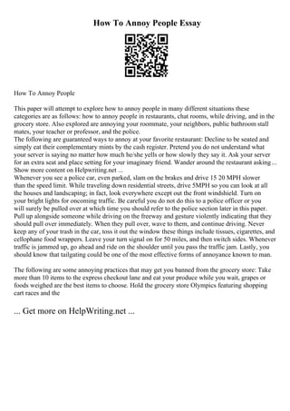 How To Annoy People Essay
How To Annoy People
This paper will attempt to explore how to annoy people in many different situations these
categories are as follows: how to annoy people in restaurants, chat rooms, while driving, and in the
grocery store. Also explored are annoying your roommate, your neighbors, public bathroom stall
mates, your teacher or professor, and the police.
The following are guaranteed ways to annoy at your favorite restaurant: Decline to be seated and
simply eat their complementary mints by the cash register. Pretend you do not understand what
your server is saying no matter how much he/she yells or how slowly they say it. Ask your server
for an extra seat and place setting for your imaginary friend. Wander around the restaurant asking...
Show more content on Helpwriting.net ...
Whenever you see a police car, even parked, slam on the brakes and drive 15 20 MPH slower
than the speed limit. While traveling down residential streets, drive 5MPH so you can look at all
the houses and landscaping; in fact, look everywhere except out the front windshield. Turn on
your bright lights for oncoming traffic. Be careful you do not do this to a police officer or you
will surely be pulled over at which time you should refer to the police section later in this paper.
Pull up alongside someone while driving on the freeway and gesture violently indicating that they
should pull over immediately. When they pull over, wave to them, and continue driving. Never
keep any of your trash in the car, toss it out the window these things include tissues, cigarettes, and
cellophane food wrappers. Leave your turn signal on for 50 miles, and then switch sides. Whenever
traffic is jammed up, go ahead and ride on the shoulder until you pass the traffic jam. Lastly, you
should know that tailgating could be one of the most effective forms of annoyance known to man.
The following are some annoying practices that may get you banned from the grocery store: Take
more than 10 items to the express checkout lane and eat your produce while you wait, grapes or
foods weighed are the best items to choose. Hold the grocery store Olympics featuring shopping
cart races and the
... Get more on HelpWriting.net ...
 