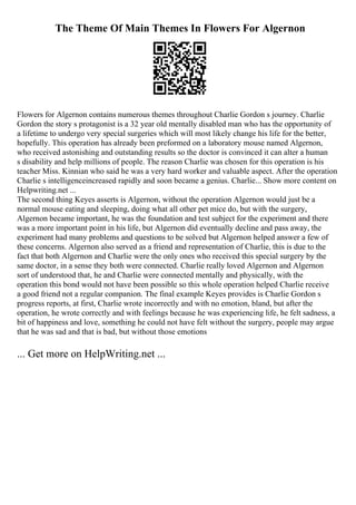 The Theme Of Main Themes In Flowers For Algernon
Flowers for Algernon contains numerous themes throughout Charlie Gordon s journey. Charlie
Gordon the story s protagonist is a 32 year old mentally disabled man who has the opportunity of
a lifetime to undergo very special surgeries which will most likely change his life for the better,
hopefully. This operation has already been preformed on a laboratory mouse named Algernon,
who received astonishing and outstanding results so the doctor is convinced it can alter a human
s disability and help millions of people. The reason Charlie was chosen for this operation is his
teacher Miss. Kinnian who said he was a very hard worker and valuable aspect. After the operation
Charlie s intelligenceincreased rapidly and soon became a genius. Charlie... Show more content on
Helpwriting.net ...
The second thing Keyes asserts is Algernon, without the operation Algernon would just be a
normal mouse eating and sleeping, doing what all other pet mice do, but with the surgery,
Algernon became important, he was the foundation and test subject for the experiment and there
was a more important point in his life, but Algernon did eventually decline and pass away, the
experiment had many problems and questions to be solved but Algernon helped answer a few of
these concerns. Algernon also served as a friend and representation of Charlie, this is due to the
fact that both Algernon and Charlie were the only ones who received this special surgery by the
same doctor, in a sense they both were connected. Charlie really loved Algernon and Algernon
sort of understood that, he and Charlie were connected mentally and physically, with the
operation this bond would not have been possible so this whole operation helped Charlie receive
a good friend not a regular companion. The final example Keyes provides is Charlie Gordon s
progress reports, at first, Charlie wrote incorrectly and with no emotion, bland, but after the
operation, he wrote correctly and with feelings because he was experiencing life, he felt sadness, a
bit of happiness and love, something he could not have felt without the surgery, people may argue
that he was sad and that is bad, but without those emotions
... Get more on HelpWriting.net ...
 