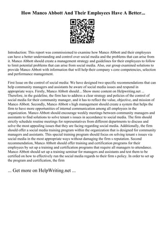 How Manco Abbott And Their Employees Have A Better...
Introduction: This report was commissioned to examine how Manco Abbott and their employees
can have a better understanding and control over social media and the problems that can arise from
it. Manco Abbott should create a management strategy and guidelines for their employees to follow
to limit potential problems that can arise from social media. Also, our group examined solutions to
provide Manco Abbott with information that will help their company s core competencies, selection
and performance management.
First Issue on the control of social media: We have designed two specific recommendations that can
help community managers and assistants be aware of social media issues and respond in
appropriate ways. Firstly, Manco Abbott should... Show more content on Helpwriting.net ...
Therefore, in the guideline, the firm has to address a clear strategy and policies of the control of
social media for their community manager, and it has to reflect the value, objective, and mission of
Manco Abbott. Secondly, Manco Abbott s high management should create a system that helps the
firm to have more opportunities of internal communication among all employees in the
organization. Manco Abbott should encourage weekly meetings between community managers and
assistants to find solutions to solve tenant s issues in accordance to social media. The firm should
strictly schedule routine meetings for representatives from different departments to discuss and
solve the most appealing issues that they are facing regarding social media. Additionally, the firm
should offer a social media training program within the organization that is designed for community
managers and assistants. This special training program should focus on solving tenant s issues via
social media in the most appropriate ways without damaging the firm s reputation. Second
recommendation, Manco Abbott should offer training and certification programs for their
employees by set up a training and certification programs that require all managers to attendance.
Manco Abbott should set up a training seminar for managers and assistants and test them to be
certified on how to effectively run the social media regards to their firm s policy. In order to set up
the program and certification, the firm
... Get more on HelpWriting.net ...
 