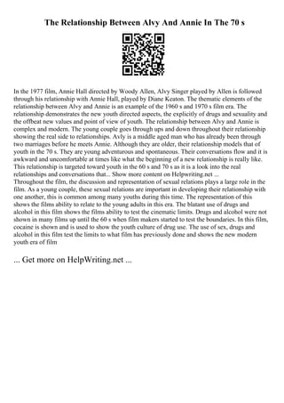The Relationship Between Alvy And Annie In The 70 s
In the 1977 film, Annie Hall directed by Woody Allen, Alvy Singer played by Allen is followed
through his relationship with Annie Hall, played by Diane Keaton. The thematic elements of the
relationship between Alvy and Annie is an example of the 1960 s and 1970 s film era. The
relationship demonstrates the new youth directed aspects, the explicitly of drugs and sexuality and
the offbeat new values and point of view of youth. The relationship between Alvy and Annie is
complex and modern. The young couple goes through ups and down throughout their relationship
showing the real side to relationships. Avly is a middle aged man who has already been through
two marriages before he meets Annie. Although they are older, their relationship models that of
youth in the 70 s. They are young adventurous and spontaneous. Their conversations flow and it is
awkward and uncomfortable at times like what the beginning of a new relationship is really like.
This relationship is targeted toward youth in the 60 s and 70 s as it is a look into the real
relationships and conversations that... Show more content on Helpwriting.net ...
Throughout the film, the discussion and representation of sexual relations plays a large role in the
film. As a young couple, these sexual relations are important in developing their relationship with
one another, this is common among many youths during this time. The representation of this
shows the films ability to relate to the young adults in this era. The blatant use of drugs and
alcohol in this film shows the films ability to test the cinematic limits. Drugs and alcohol were not
shown in many films up until the 60 s when film makers started to test the boundaries. In this film,
cocaine is shown and is used to show the youth culture of drug use. The use of sex, drugs and
alcohol in this film test the limits to what film has previously done and shows the new modern
youth era of film
... Get more on HelpWriting.net ...
 