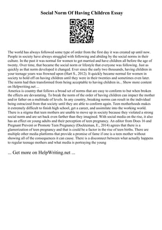 Social Norm Of Having Children Essay
The world has always followed some type of order from the first day it was created up until now.
People in society have always struggled with following and abiding by the social norms in their
culture. In the past it was normal for women to get married and have children all before the age of
twenty. Over time, that became the social norm or lifestyle that everyone was following. Just as
quickly as that norm developed it changed. Ever since the early two thousands, having children in
your teenage years was frowned upon (Hart S., 2012). It quickly became normal for women in
society to hold off on having children until they were in their twenties and sometimes even later.
The norm had then transformed from being acceptable to having children in... Show more content
on Helpwriting.net ...
America is country that follows a broad set of norms that are easy to conform to but when broken
the effects are devastating. To break the norm of the order of having children can impact the mother
and/or father on a multitude of levels. In any country, breaking norms can result in the individual
being ostracized from that society until they are able to conform again. Teen motherhoods makes
it extremely difficult to finish high school, get a career, and assimilate into the working world.
There is a stigma that teen mothers are unable to move up in society because they violated a strong
social norm and are set back even farther than they imagined. With social media on the rise, it also
has an effect on young adults and their perception of teen pregnancy. An editor from Does 16 and
Pregnant Prevent or Promote Teen Pregnancy (Dockteman, E., 2014) agrees that there is a
glamorization of teen pregnancy and that is could be a factor in the rise of teen births. There are
multiple other media platforms that provide a promise of fame if one is a teen mother without
showing all of the consequences it can cause. There is a disconnect between what actually happens
to regular teenage mothers and what media is portraying the young
... Get more on HelpWriting.net ...
 