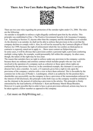 There Are Two Core Rules Regarding The Protection Of The
There are two core rules regarding the protection of the outsider rights under CA, 2006. The rules
are the following:
An outsider is incapable to enforce a right allegedly conferred upon him by the articles. This
principle was established in Eley v The Positive Government Security Life Assurance Company,
Ltd . According to Section 33, anyone other than the company and the shareholders is an outsider.
As the director is an outsider, he shall not be able to enforce that provision in the event that the
company declines to comply with it. Also, he will not be rescued by the Contracts (Rights of Third
Parties) Act 1999, because the right of enforcement which the Act confers on third parties to
contracts is expressly stated not to apply in ... Show more content on Helpwriting.net ...
In some cases, it will be obvious that a provision confers a personal right; a provision conferring
multiple voting rights, for example, would presumably fall within this category. In other cases,
though, the nature of the right may be less clear.
The reason that outsiders have no right to enforce under any provision in the company s articles
because these are ordinary and extrinsic contract which includes people who are very well
involved in the operation of a company such as a director or those upon whom rights are
conferred by the provisions. However, in the considered example, the claimant is a not just a
director but is also a member. As such, s.33 expressly gives him a right to rely upon the
provisions of the company s articles with a view to have them enforced. This is favorable by the
common law in the case of Pender v. Lunshington, which is an authority for the position that a
shareholder can successfully sue the company to have a provision of the memorandum enforced. In
the interest of full disclosure, this principle works both ways as the company would be entitled to
sue the claimant in the pursuit of enforcing a provision in the articles. This principle is firmly
entrenched by the lead authority of Hickman v. Kent and Romney Marsh Sheep Breeders.
However it is quite possible that in order to have a given provision enforced, actions may have to
be taken against a fellow member as opposed to the company.
... Get more on HelpWriting.net ...
 