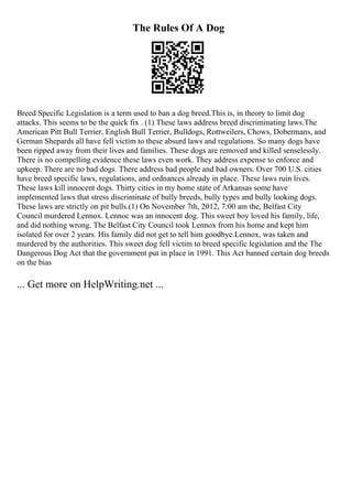The Rules Of A Dog
Breed Specific Legislation is a term used to ban a dog breed.This is, in theory to limit dog
attacks. This seems to be the quick fix . (1) These laws address breed discriminating laws.The
American Pitt Bull Terrier, English Bull Terrier, Bulldogs, Rottweilers, Chows, Dobermans, and
German Shepards all have fell victim to these absurd laws and regulations. So many dogs have
been ripped away from their lives and families. These dogs are removed and killed senselessly.
There is no compelling evidence these laws even work. They address expense to enforce and
upkeep. There are no bad dogs. There address bad people and bad owners. Over 700 U.S. cities
have breed specific laws, regulations, and ordnances already in place. These laws ruin lives.
These laws kill innocent dogs. Thirty cities in my home state of Arkansas some have
implemented laws that stress discriminate of bully breeds, bully types and bully looking dogs.
These laws are strictly on pit bulls.(1) On November 7th, 2012, 7:00 am the, Belfast City
Council murdered Lennox. Lennoc was an innocent dog. This sweet boy loved his family, life,
and did nothing wrong. The Belfast City Council took Lennox from his home and kept him
isolated for over 2 years. His family did not get to tell him goodbye.Lennox, was taken and
murdered by the authorities. This sweet dog fell victim to breed specific legislation and the The
Dangerous Dog Act that the government put in place in 1991. This Act banned certain dog breeds
on the bias
... Get more on HelpWriting.net ...
 