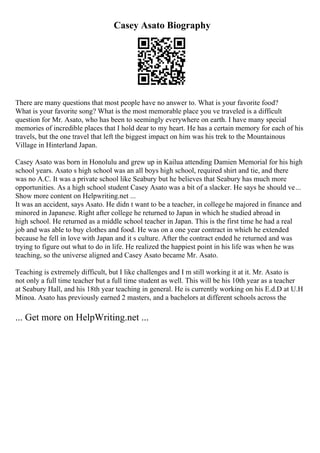 Casey Asato Biography
There are many questions that most people have no answer to. What is your favorite food?
What is your favorite song? What is the most memorable place you ve traveled is a difficult
question for Mr. Asato, who has been to seemingly everywhere on earth. I have many special
memories of incredible places that I hold dear to my heart. He has a certain memory for each of his
travels, but the one travel that left the biggest impact on him was his trek to the Mountainous
Village in Hinterland Japan.
Casey Asato was born in Honolulu and grew up in Kailua attending Damien Memorial for his high
school years. Asato s high school was an all boys high school, required shirt and tie, and there
was no A.C. It was a private school like Seabury but he believes that Seabury has much more
opportunities. As a high school student Casey Asato was a bit of a slacker. He says he should ve...
Show more content on Helpwriting.net ...
It was an accident, says Asato. He didn t want to be a teacher, in collegehe majored in finance and
minored in Japanese. Right after college he returned to Japan in which he studied abroad in
high school. He returned as a middle school teacher in Japan. This is the first time he had a real
job and was able to buy clothes and food. He was on a one year contract in which he extended
because he fell in love with Japan and it s culture. After the contract ended he returned and was
trying to figure out what to do in life. He realized the happiest point in his life was when he was
teaching, so the universe aligned and Casey Asato became Mr. Asato.
Teaching is extremely difficult, but I like challenges and I m still working it at it. Mr. Asato is
not only a full time teacher but a full time student as well. This will be his 10th year as a teacher
at Seabury Hall, and his 18th year teaching in general. He is currently working on his E.d.D at U.H
Minoa. Asato has previously earned 2 masters, and a bachelors at different schools across the
... Get more on HelpWriting.net ...
 