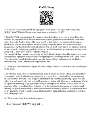 CASA Essay
#10. How do you feel about the CASA program? What parts of it do you particularly like?
Dislike? Why? What did/do you enjoy most about your time in CASA?
I think the CASA program is in a development phase but it has a great goal in mind. I like how
students are required to do at least two structured projects per semester to cover our curriculum
rather than tests. Another thing I like about CASA is that we have the opportunity to pick any
problem we saw (or we thought of ourselves during our projects) and we can use the design
process to do our best to find a practical solution. We can think of an idea in our head and as long
as we can put it onto paper to justify it, we can get ahold of materials we need to create/innovate it,
along with ... Show more content on Helpwriting.net ...
For example Before I started programming my hand, I made simple things like a grams to pounds
calculator and a program that would solve the pythagorean theorem given the user s input values.
This ultimately expanded my knowledge very far in something I had never even tried before,
therefore why I think I had the most improvement here.
#7. When you consider the rest of your life, what did you learn in CASA that will be useful to you
in the future.
I have learned more advanced troubleshooting skills and software basics. I have also learned how
I can interact with members of my community to help me solve problems I run into on my way
to a solution to a problem.These things will help me in my future because being a good problem
solver is a well sought after trait in possible employees so that will allow me to market myself better
as a person when trying to get a good job, along with the possible benefits it could mean for the
company while i m working there. It also gave me the opportunity to exercise my interpersonal
skills by being able to reach out to professionals at the University of Missouri to help answer some
of my questions. Which is good because it helps me to be better at finding a solution to problems
with other people well.
#4. What is something that was hard for you at
... Get more on HelpWriting.net ...
 