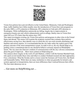Vision Zero
Vision Zero policies have proved effective in the United States. Minnesota, Utah and Washington
State, traffic fatalities have fallen steadily since the introduction of Vision Zero style programs in
the early 2000 s; a 43% reduction in Minnesota, 48% reduction in Utah and a 40% decrease in
Washington. While trafficfatalities nationwide are falling, largely due to improvements in
emergency/trauma care and vehicle enhancements such as airbags, fatality rates in Vision Zero
states fell over 25% faster than the nation since 1997.
This report investigates existing city Vision Zero policies and programs in other cities in the United
States and abroad. This memo will examine the academic research that evaluates these policies
effectiveness saving lives, then identify ways in which the city can work towards eliminating road
fatalities and serious injuries. It is recommended that the city make safety the explicit goal or the
primary outcome of the street transportation system. In order to do so, the city should adopt as its
guiding vision a commitment that no one should be killed or seriously injured on Philadelphia
streets. The city must also find new conduits of communication with the city s diverse communities
about the goal of improved ... Show more content on Helpwriting.net ...
This analysis draws largely on the work of Leah Shahum, a fellow with the German Marshall Fund,
who spent several months these cities and others to conduct firsthand research into their approaches.
First, a disclaimer: What the Swedes and to a lesser extent the Germans call Vision Zero, the Dutch
call Sustainable Safety. While there are many similarities to what can generally be termed a safe
systems approach to transportation, there are more differences than I realized between their efforts.
The four main takeaways are as
... Get more on HelpWriting.net ...
 