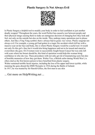 Plastic Surgery Is Not Always Evil
Is Plastic Surgery a helpful tool to modify your body in order to feel confident or just another
deadly weapon? Throughout the years, the word Perfect has caused a war between people and
their physical image causing them to make an outrageous decision of changing how they look and
feel, not only on the outside but also on the inside. They undergo many operations just to please
others. Just like a Ying Yang symbol; there s always bad in good, vice versus. Plastic surgery
is not
always evil. For example, a young girl had gotten in a tragic fire accident which left her with a
massive scar on her face and body, this is where Plastic Surgery would be a useful tool. It would
not only fix this girl s face but it would also bring happiness and not to be teased and stared at
everywhere she goes. Or if women were to successfully fought breast Cancer but was only left
with scars where her breast should be, this kind of operation would help this woman bring
confidence in who she was. These procedures with not only get rid of traumatizing scars but also
of horrible memories of how they got them. Walter Yeo, a British sailor during World War I, is
often cited as the first known person to have benefited from plastic surgery.
Walter sustained terrible facial injuries, including the loss of his upper and lower eyelids, while
manning the guns aboard the HMS Warspite in 1916 during the Battle of Jutland.
In 1917, he was treated by Sir Harold Gillies, the first man to use skin
... Get more on HelpWriting.net ...
 