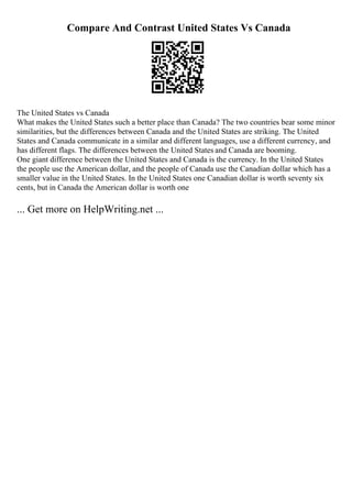 Compare And Contrast United States Vs Canada
The United States vs Canada
What makes the United States such a better place than Canada? The two countries bear some minor
similarities, but the differences between Canada and the United States are striking. The United
States and Canada communicate in a similar and different languages, use a different currency, and
has different flags. The differences between the United States and Canada are booming.
One giant difference between the United States and Canada is the currency. In the United States
the people use the American dollar, and the people of Canada use the Canadian dollar which has a
smaller value in the United States. In the United States one Canadian dollar is worth seventy six
cents, but in Canada the American dollar is worth one
... Get more on HelpWriting.net ...
 