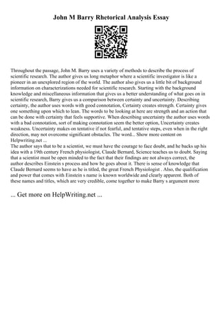 John M Barry Rhetorical Analysis Essay
Throughout the passage, John M. Barry uses a variety of methods to describe the process of
scientific research. The author gives us long metaphor where a scientific investigator is like a
pioneer in an unexplored region of the world. The author also gives us a little bit of background
information on characterizations needed for scientific research. Starting with the background
knowledge and miscellaneous information that gives us a better understanding of what goes on in
scientific research, Barry gives us a comparison between certainty and uncertainty. Describing
certainty, the author uses words with good connotation, Certainty creates strength. Certainty gives
one something upon which to lean. The words to be looking at here are strength and an action that
can be done with certainty that feels supportive. When describing uncertainty the author uses words
with a bad connotation, sort of making connotation seem the better option, Uncertainty creates
weakness. Uncertainty makes on tentative if not fearful, and tentative steps, even when in the right
direction, may not overcome significant obstacles. The word... Show more content on
Helpwriting.net ...
The author says that to be a scientist, we must have the courage to face doubt, and he backs up his
idea with a 19th century French physiologist, Claude Bernard, Science teaches us to doubt. Saying
that a scientist must be open minded to the fact that their findings are not always correct, the
author describes Einstein s process and how he goes about it. There is sense of knowledge that
Claude Bernard seems to have as he is titled, the great French Physiologist . Also, the qualification
and power that comes with Einstein s name is known worldwide and clearly apparent. Both of
these names and titles, which are very credible, come together to make Barry s argument more
... Get more on HelpWriting.net ...
 