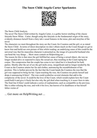 The Snow Child Angela Carter Sparknotes
The Snow Child Analysis
The novel The Snow Child written by Angela Carter, is a gothic horror retelling of the classic
fairytale Snow White . Carter, though using this fairytale as the fundamental origin of the story,
evidently distances herself from a fairy tale s usual features in the tense, plot and storyline of the
novel.
The characters we meet throughout the story are the Count, his Countess and the girl, or as stated
the Snow Child . In terms of direct description we don t obtain much on the Count though we get to
know him and build our own picture of him whilst reading; an underlying cause of this could be the
universal way that his masculine character is presented as; the image of a powerful husband who
can bend the way things ... Show more content on Helpwriting.net ...
The reason for this is that since the girl fulfilled her cause of being a sexual object, she was no
longer needed alive or expected to enjoy the sexual act, thus resulting in the Count raping her
corpse. The compromise that the couple has come to isn t ideal but it is beneficial for both
parties. Shortly after the act of sex the girl melts away, insignificant and no longer needed by the
Count as the Countess attains her fur and clothes, announcing the reestablishment of her
position. This is further proven by the fact that the Count hands the Countess the rose that the
girl was supposed to bring for her. Upon touching the rose, the Countess too pricks herself and
drops it announcing It bites! . The rose could symbolise several elements that add to the
complexity of the novel. It could be the love of the Count, which would explain how the Count
could hold it and give it freely but also why the girl died when touching it; it wasn t hers to take.
The final line It bites! could indicate a series of explanations; each as compatible as the previous.
She is either refusing the rose, and with it his love, has known of its deadliness or has herself
fallen victim of
... Get more on HelpWriting.net ...
 